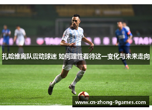 扎哈维离队震动球迷 如何理性看待这一变化与未来走向