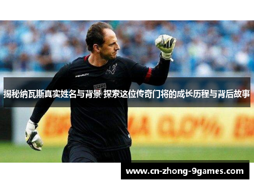 揭秘纳瓦斯真实姓名与背景 探索这位传奇门将的成长历程与背后故事 揭秘纳瓦斯真实姓名与背景 探索这位传奇门将的成长历程与背后故事