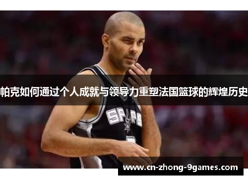 帕克如何通过个人成就与领导力重塑法国篮球的辉煌历史