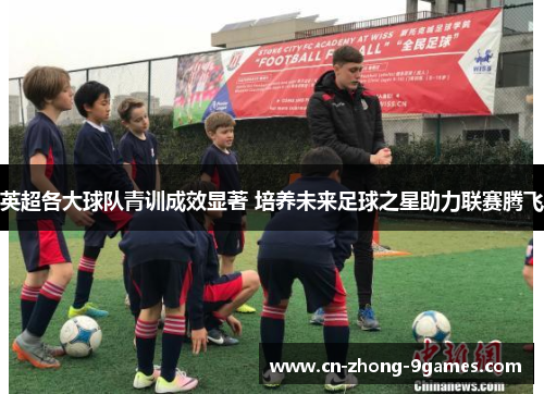 英超各大球队青训成效显著 培养未来足球之星助力联赛腾飞 英超各大球队青训成效显著 培养未来足球之星助力联赛腾飞