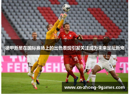 德甲新星在国际赛场上的出色表现引发关注成为未来足坛新宠