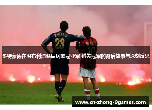 多特蒙德在温布利遗憾屈居欧冠亚军 错失冠军的背后故事与深刻反思
