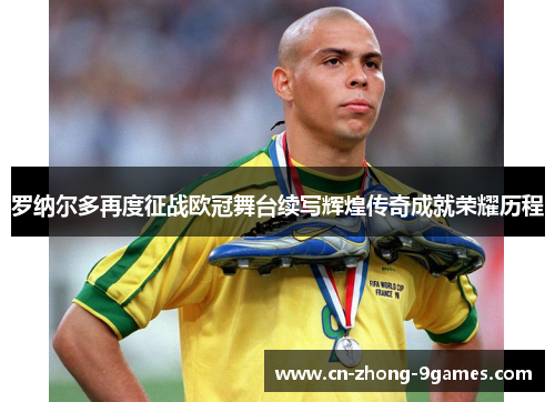 罗纳尔多再度征战欧冠舞台续写辉煌传奇成就荣耀历程
